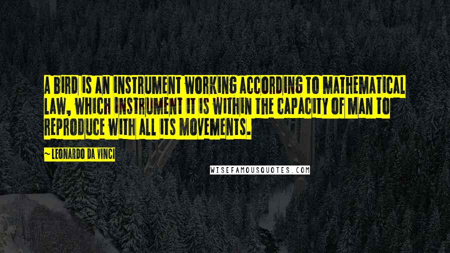 Leonardo Da Vinci Quotes: A bird is an instrument working according to mathematical law, which instrument it is within the capacity of man to reproduce with all its movements.