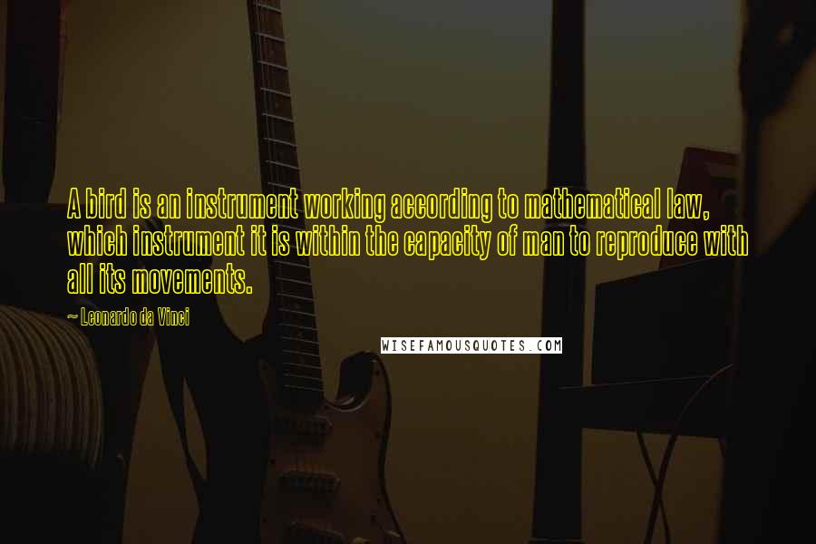 Leonardo Da Vinci Quotes: A bird is an instrument working according to mathematical law, which instrument it is within the capacity of man to reproduce with all its movements.