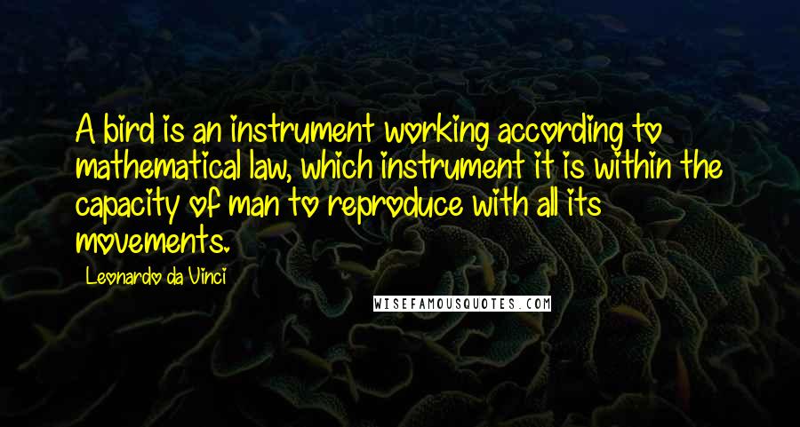 Leonardo Da Vinci Quotes: A bird is an instrument working according to mathematical law, which instrument it is within the capacity of man to reproduce with all its movements.