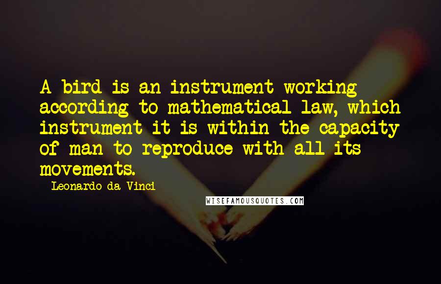 Leonardo Da Vinci Quotes: A bird is an instrument working according to mathematical law, which instrument it is within the capacity of man to reproduce with all its movements.