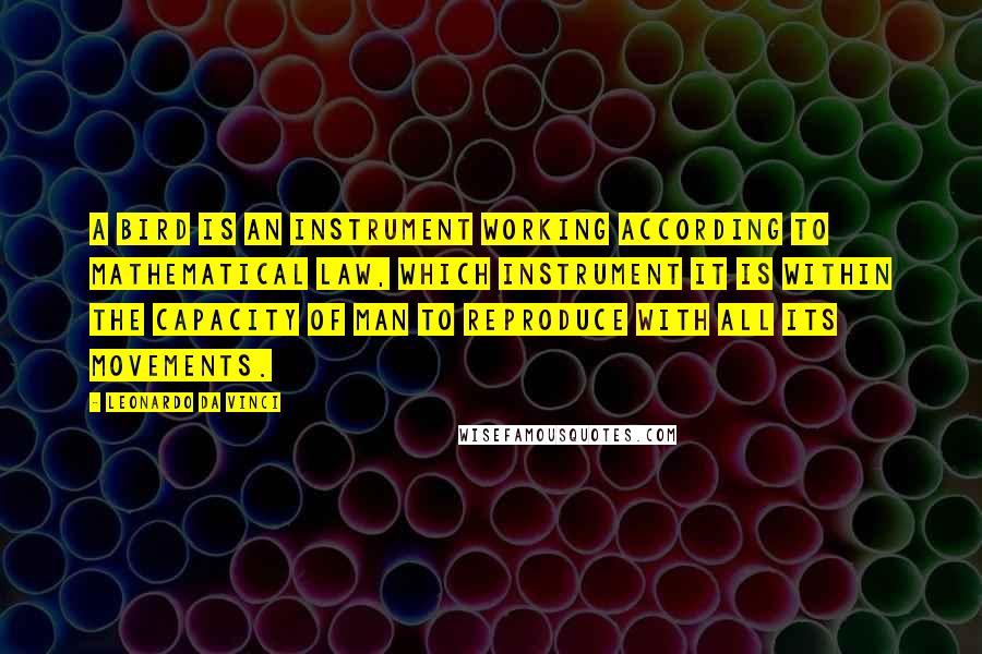Leonardo Da Vinci Quotes: A bird is an instrument working according to mathematical law, which instrument it is within the capacity of man to reproduce with all its movements.