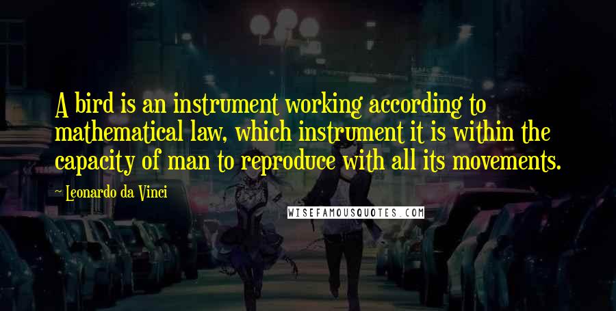 Leonardo Da Vinci Quotes: A bird is an instrument working according to mathematical law, which instrument it is within the capacity of man to reproduce with all its movements.