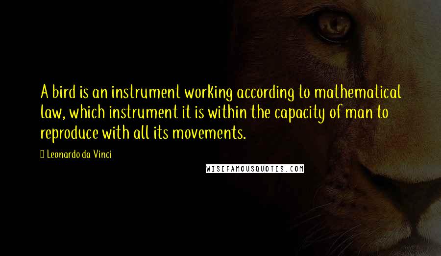 Leonardo Da Vinci Quotes: A bird is an instrument working according to mathematical law, which instrument it is within the capacity of man to reproduce with all its movements.