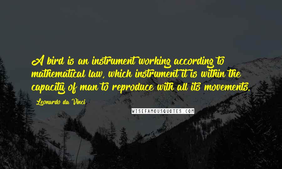 Leonardo Da Vinci Quotes: A bird is an instrument working according to mathematical law, which instrument it is within the capacity of man to reproduce with all its movements.