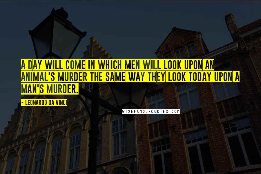 Leonardo Da Vinci Quotes: A day will come in which men will look upon an animal's murder the same way they look today upon a man's murder.