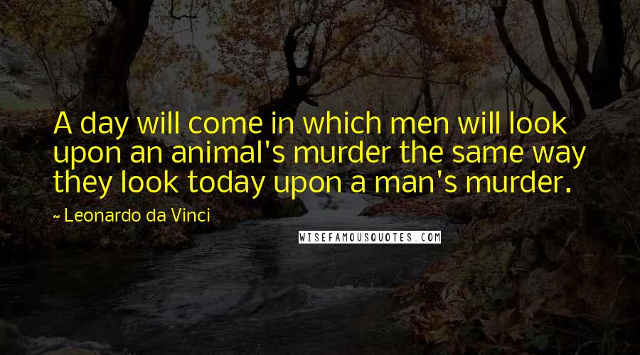 Leonardo Da Vinci Quotes: A day will come in which men will look upon an animal's murder the same way they look today upon a man's murder.