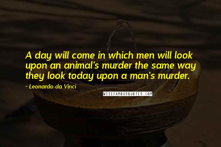 Leonardo Da Vinci Quotes: A day will come in which men will look upon an animal's murder the same way they look today upon a man's murder.