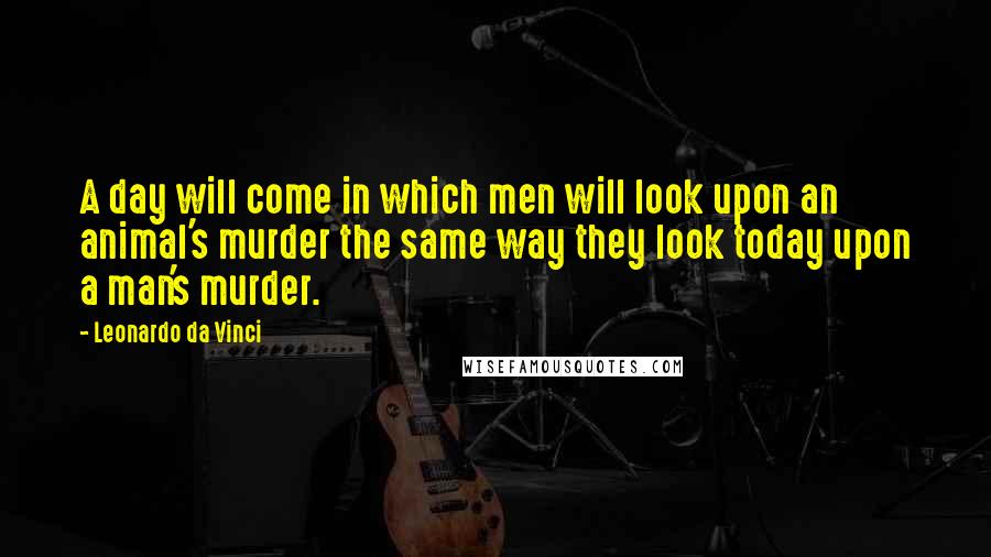 Leonardo Da Vinci Quotes: A day will come in which men will look upon an animal's murder the same way they look today upon a man's murder.