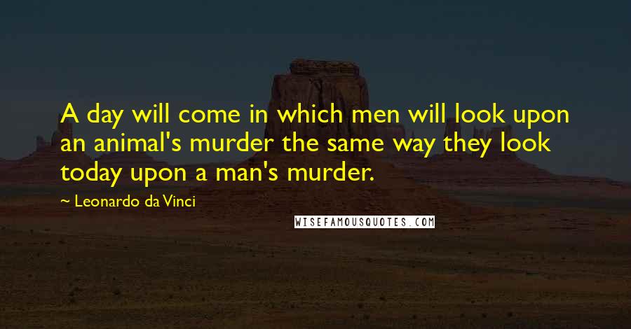 Leonardo Da Vinci Quotes: A day will come in which men will look upon an animal's murder the same way they look today upon a man's murder.
