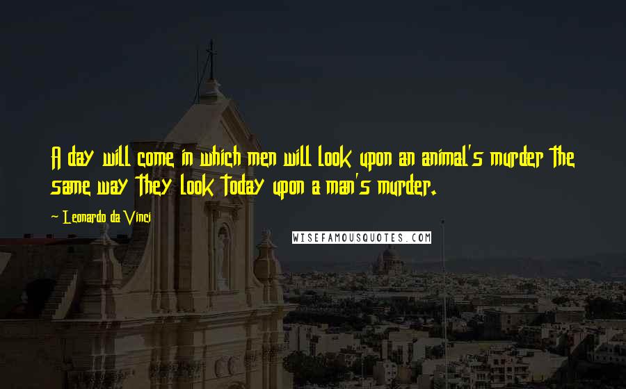 Leonardo Da Vinci Quotes: A day will come in which men will look upon an animal's murder the same way they look today upon a man's murder.