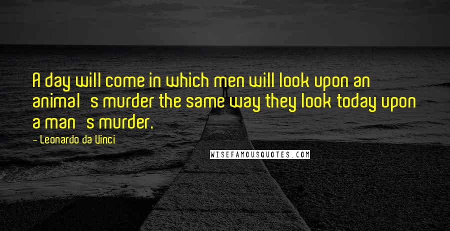 Leonardo Da Vinci Quotes: A day will come in which men will look upon an animal's murder the same way they look today upon a man's murder.