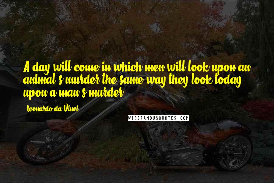Leonardo Da Vinci Quotes: A day will come in which men will look upon an animal's murder the same way they look today upon a man's murder.
