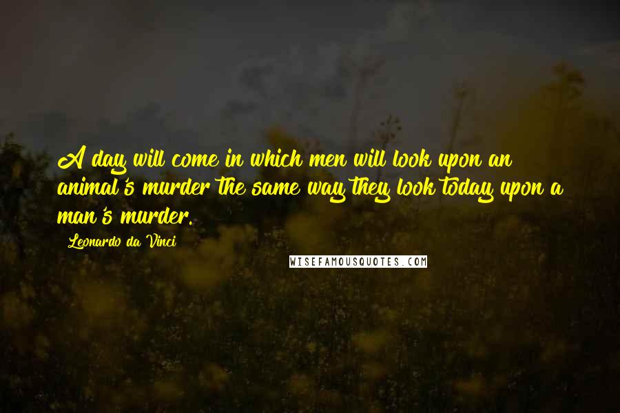 Leonardo Da Vinci Quotes: A day will come in which men will look upon an animal's murder the same way they look today upon a man's murder.