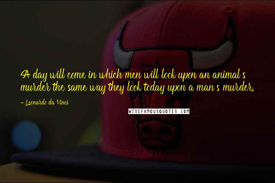 Leonardo Da Vinci Quotes: A day will come in which men will look upon an animal's murder the same way they look today upon a man's murder.