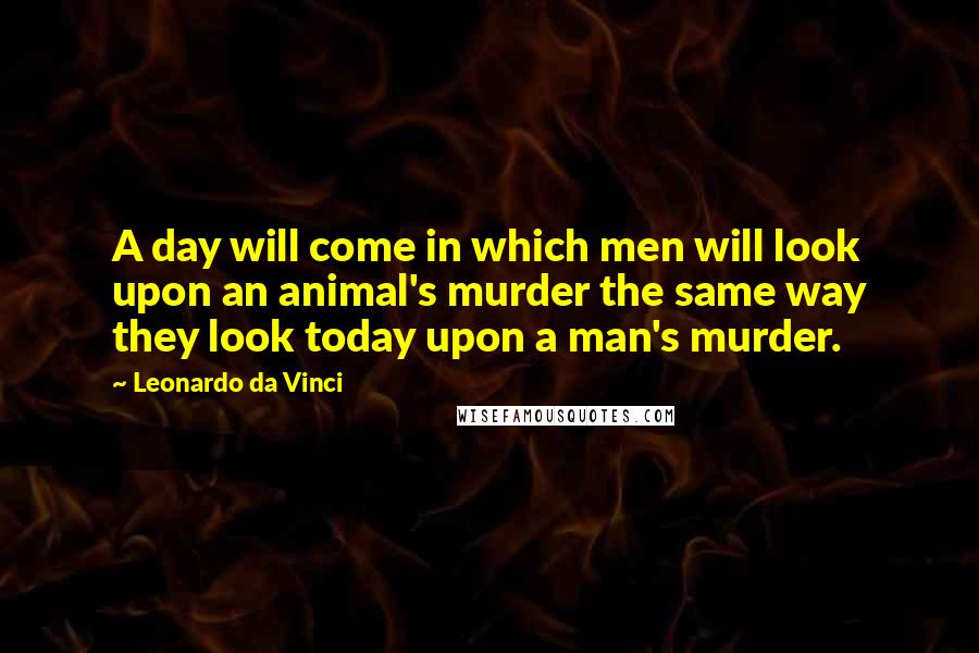 Leonardo Da Vinci Quotes: A day will come in which men will look upon an animal's murder the same way they look today upon a man's murder.