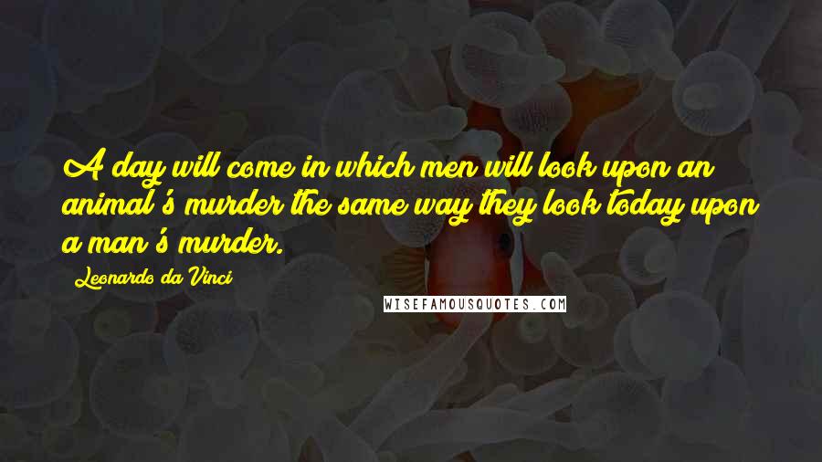 Leonardo Da Vinci Quotes: A day will come in which men will look upon an animal's murder the same way they look today upon a man's murder.