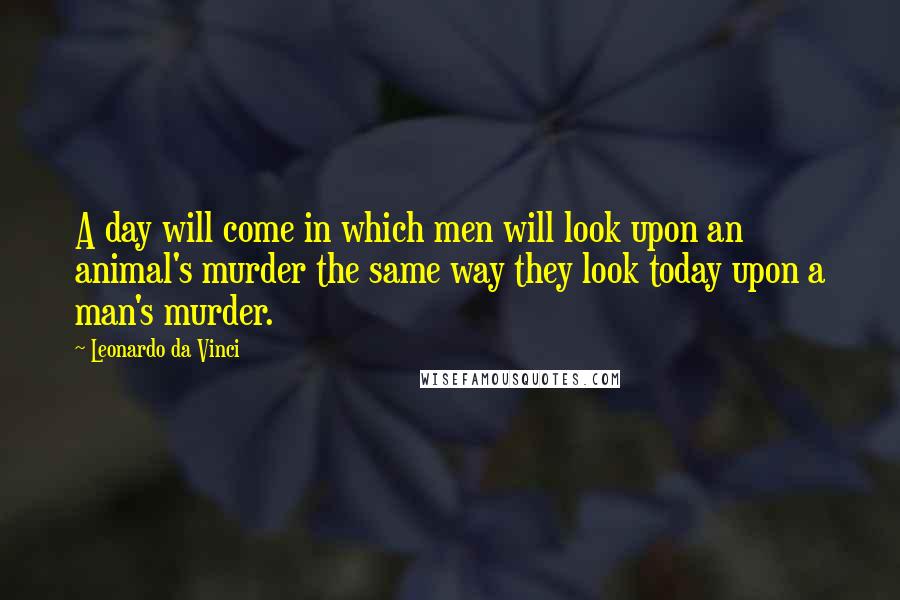 Leonardo Da Vinci Quotes: A day will come in which men will look upon an animal's murder the same way they look today upon a man's murder.