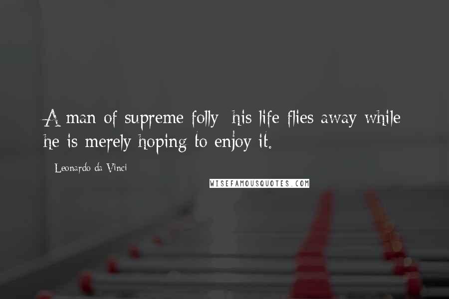 Leonardo Da Vinci Quotes: A man of supreme folly: his life flies away while he is merely hoping to enjoy it.