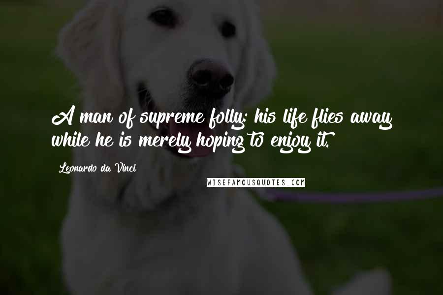 Leonardo Da Vinci Quotes: A man of supreme folly: his life flies away while he is merely hoping to enjoy it.