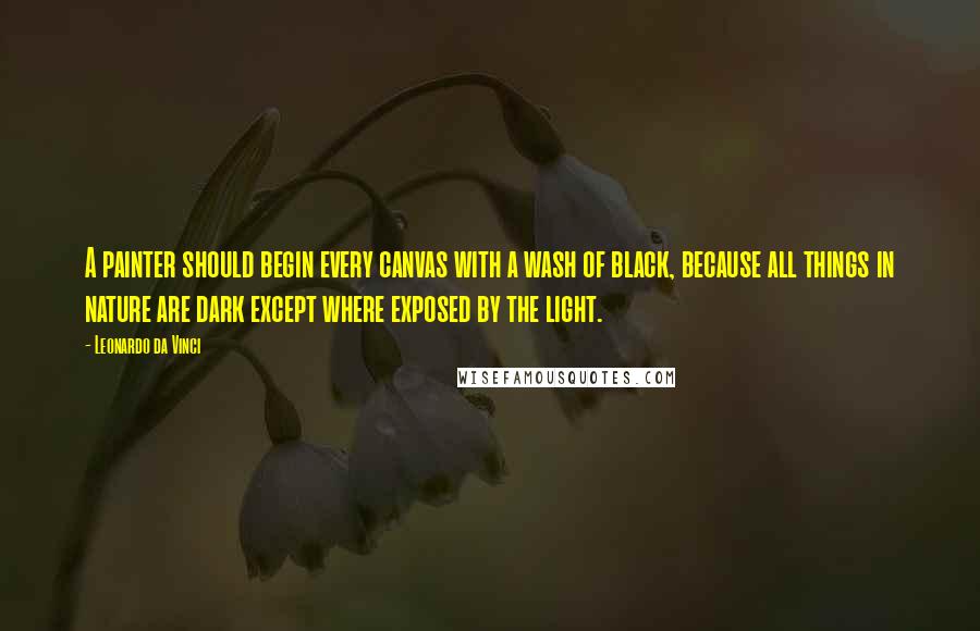 Leonardo Da Vinci Quotes: A painter should begin every canvas with a wash of black, because all things in nature are dark except where exposed by the light.