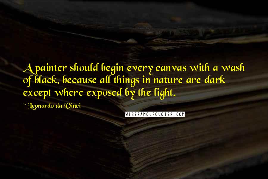 Leonardo Da Vinci Quotes: A painter should begin every canvas with a wash of black, because all things in nature are dark except where exposed by the light.