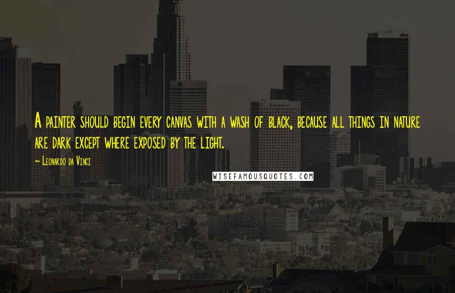 Leonardo Da Vinci Quotes: A painter should begin every canvas with a wash of black, because all things in nature are dark except where exposed by the light.