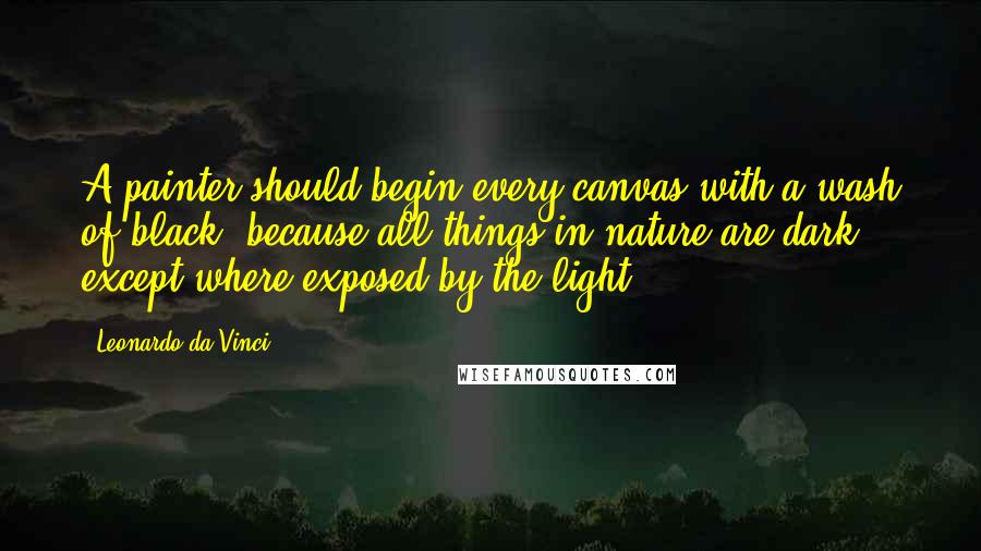 Leonardo Da Vinci Quotes: A painter should begin every canvas with a wash of black, because all things in nature are dark except where exposed by the light.