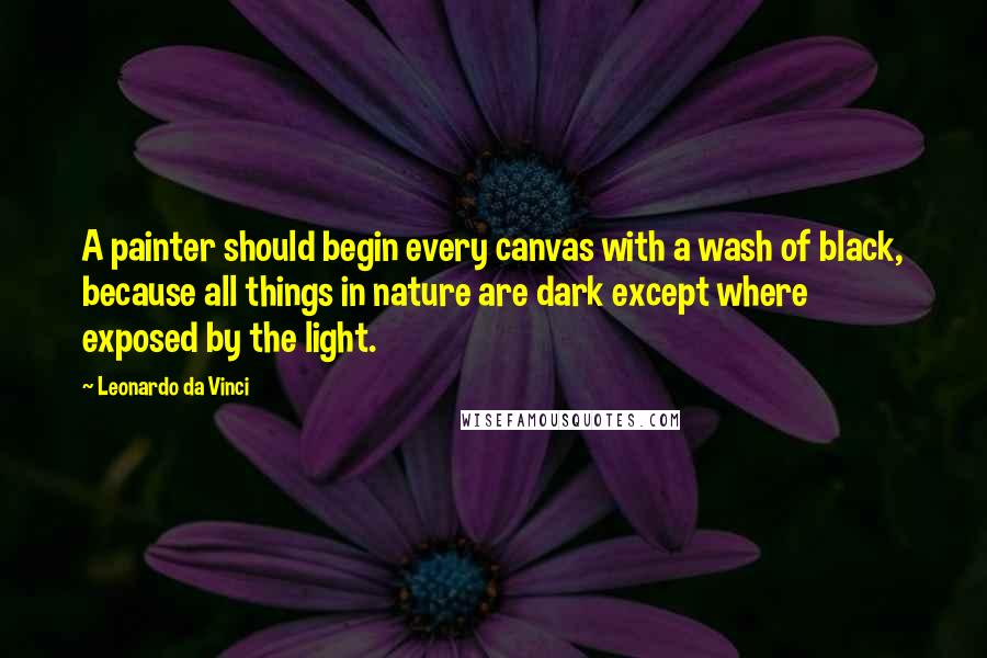 Leonardo Da Vinci Quotes: A painter should begin every canvas with a wash of black, because all things in nature are dark except where exposed by the light.