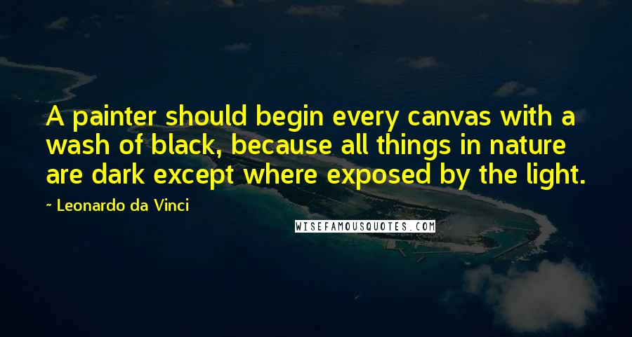 Leonardo Da Vinci Quotes: A painter should begin every canvas with a wash of black, because all things in nature are dark except where exposed by the light.