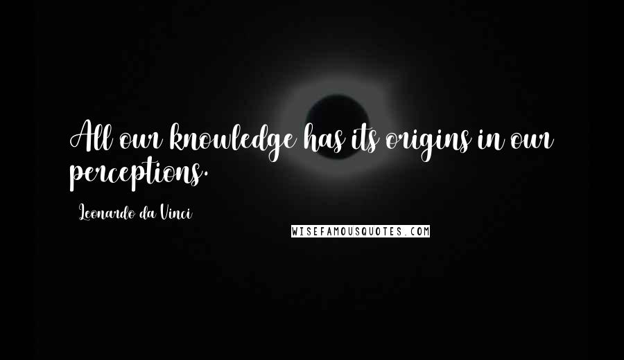 Leonardo Da Vinci Quotes: All our knowledge has its origins in our perceptions.