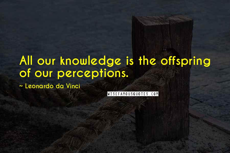 Leonardo Da Vinci Quotes: All our knowledge is the offspring of our perceptions.