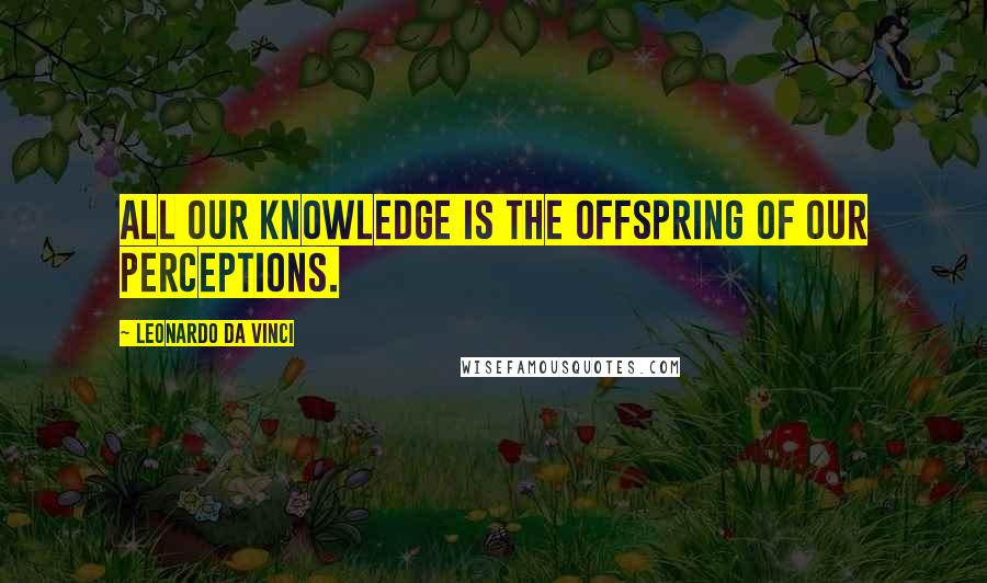 Leonardo Da Vinci Quotes: All our knowledge is the offspring of our perceptions.