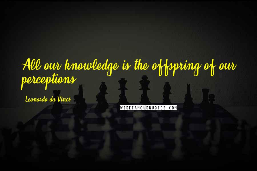 Leonardo Da Vinci Quotes: All our knowledge is the offspring of our perceptions.