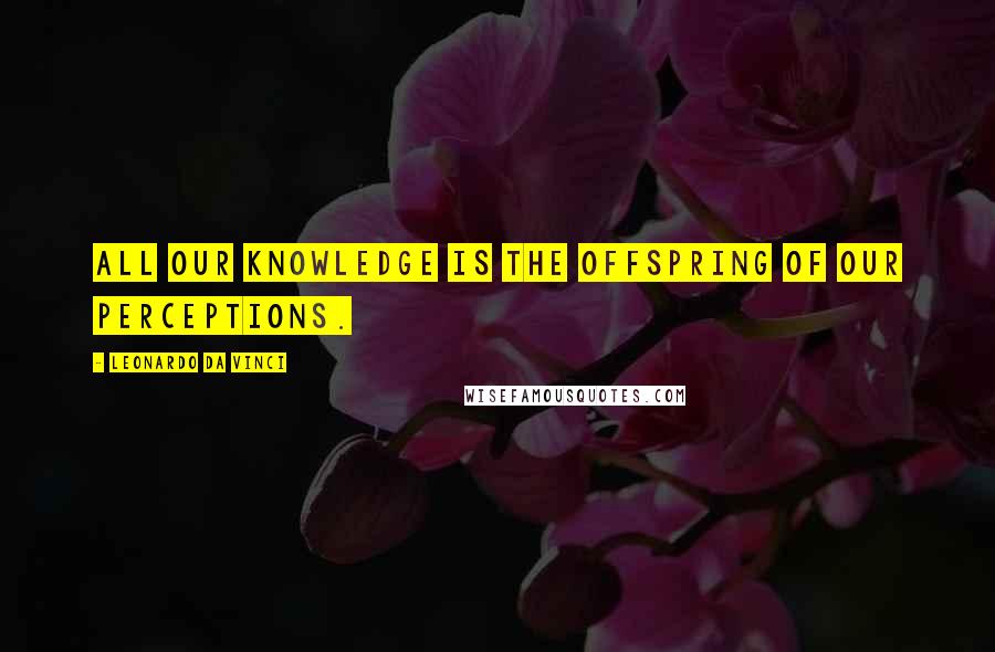 Leonardo Da Vinci Quotes: All our knowledge is the offspring of our perceptions.