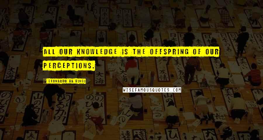 Leonardo Da Vinci Quotes: All our knowledge is the offspring of our perceptions.