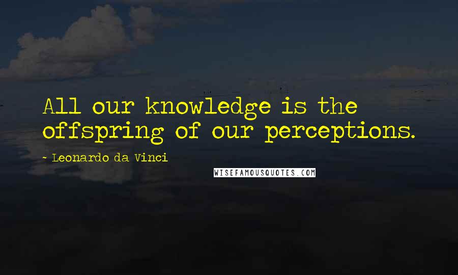 Leonardo Da Vinci Quotes: All our knowledge is the offspring of our perceptions.