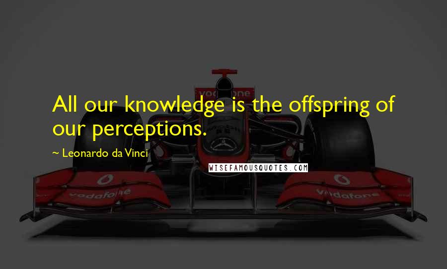 Leonardo Da Vinci Quotes: All our knowledge is the offspring of our perceptions.