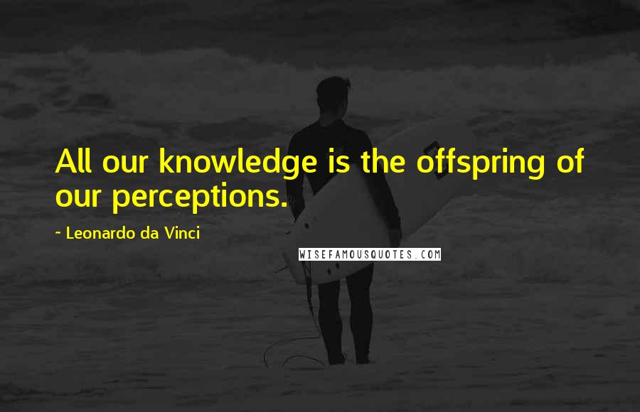 Leonardo Da Vinci Quotes: All our knowledge is the offspring of our perceptions.