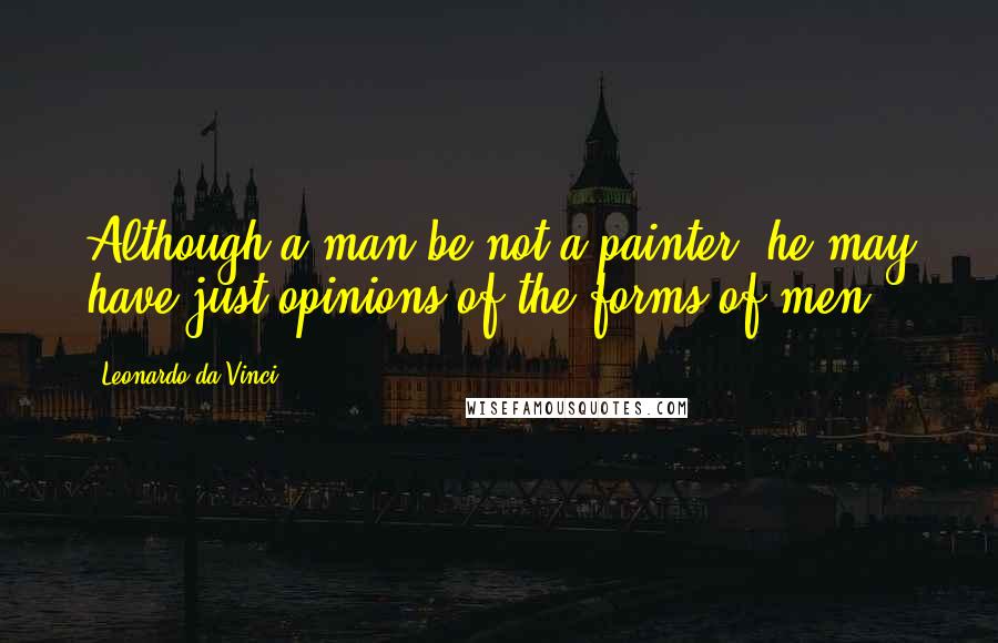 Leonardo Da Vinci Quotes: Although a man be not a painter, he may have just opinions of the forms of men.