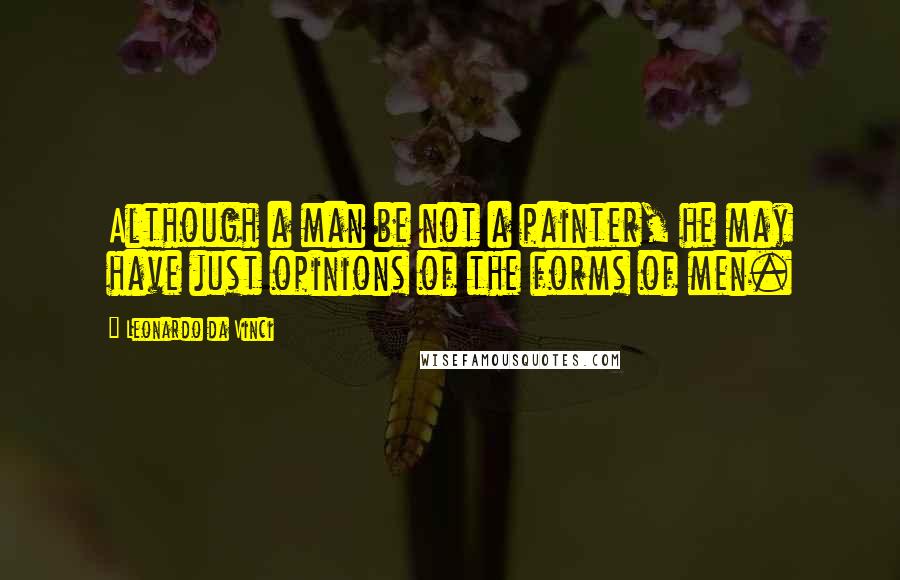 Leonardo Da Vinci Quotes: Although a man be not a painter, he may have just opinions of the forms of men.