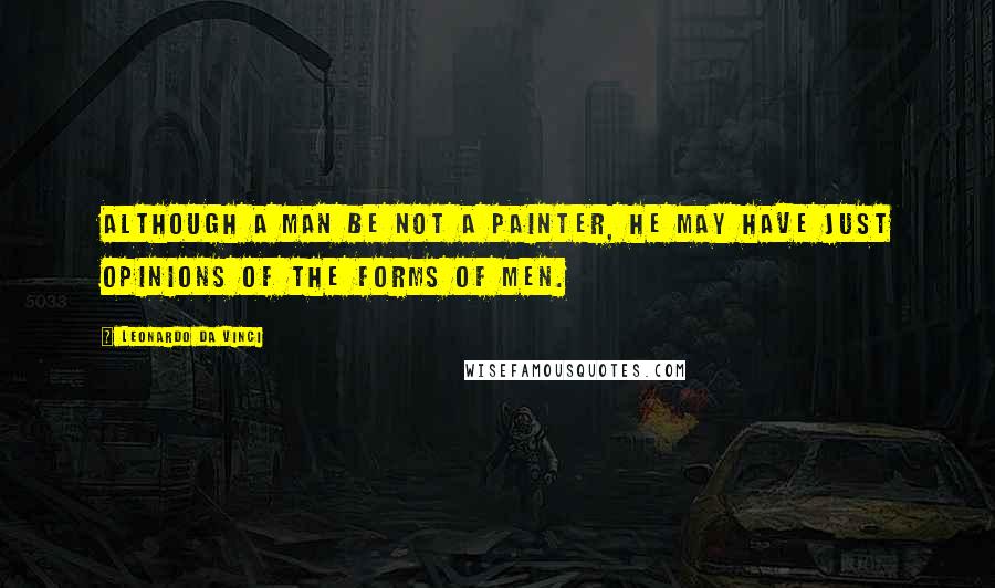 Leonardo Da Vinci Quotes: Although a man be not a painter, he may have just opinions of the forms of men.