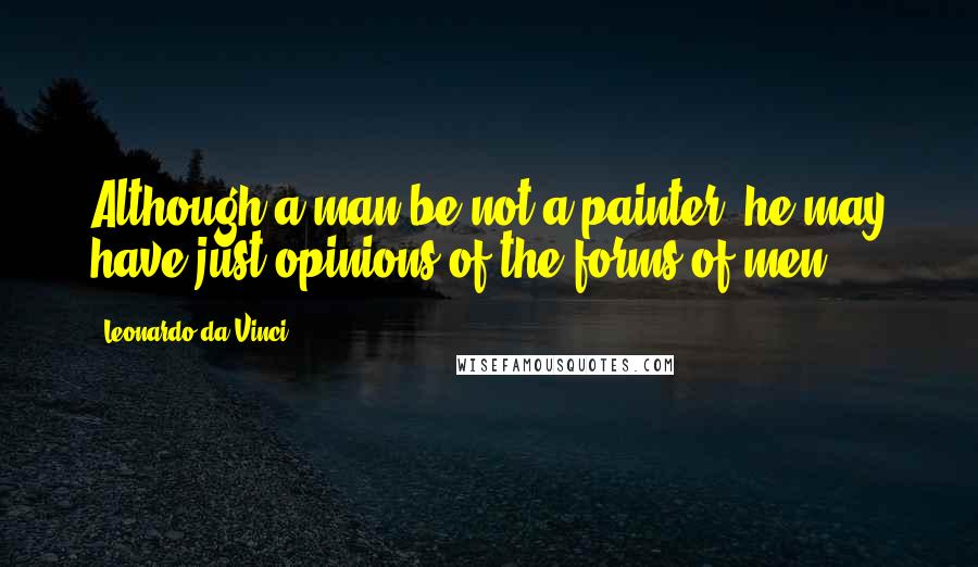 Leonardo Da Vinci Quotes: Although a man be not a painter, he may have just opinions of the forms of men.