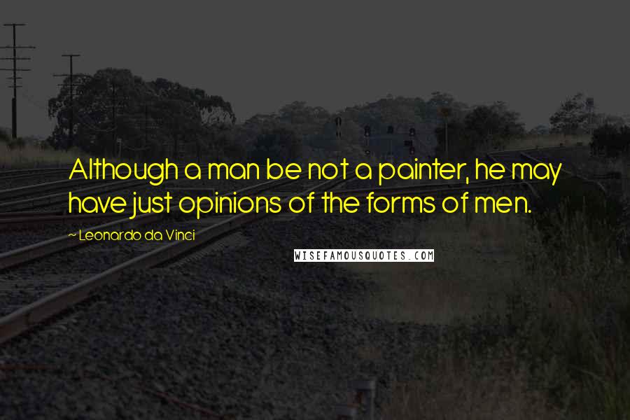 Leonardo Da Vinci Quotes: Although a man be not a painter, he may have just opinions of the forms of men.