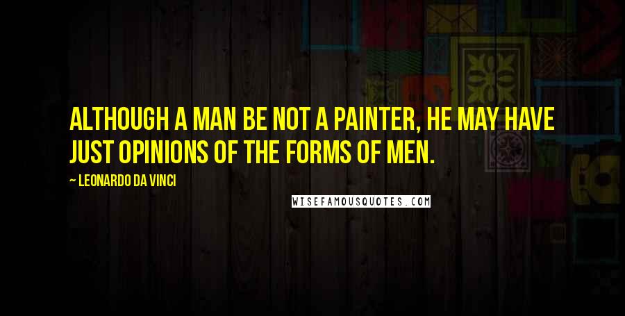 Leonardo Da Vinci Quotes: Although a man be not a painter, he may have just opinions of the forms of men.