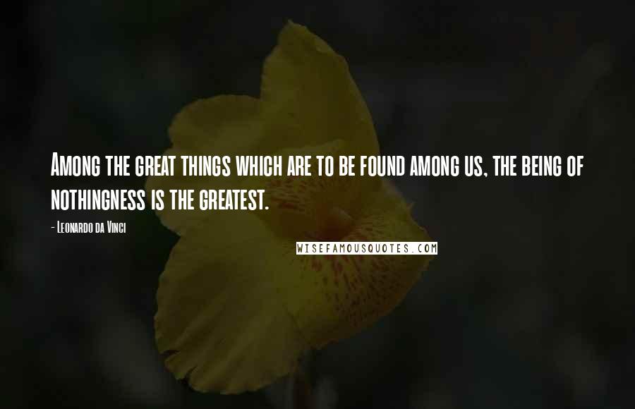 Leonardo Da Vinci Quotes: Among the great things which are to be found among us, the being of nothingness is the greatest.