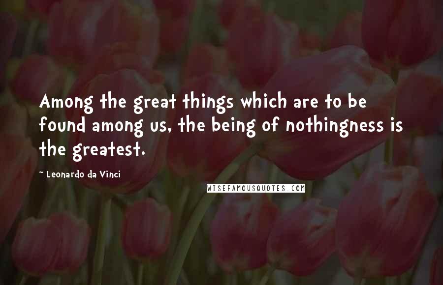 Leonardo Da Vinci Quotes: Among the great things which are to be found among us, the being of nothingness is the greatest.