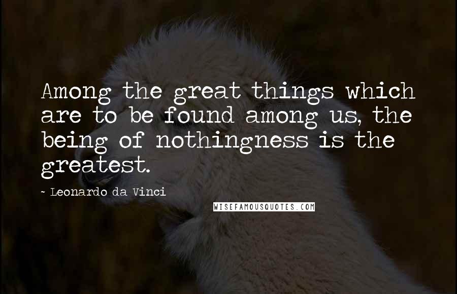 Leonardo Da Vinci Quotes: Among the great things which are to be found among us, the being of nothingness is the greatest.