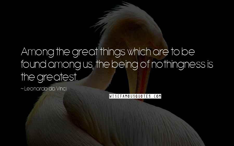 Leonardo Da Vinci Quotes: Among the great things which are to be found among us, the being of nothingness is the greatest.