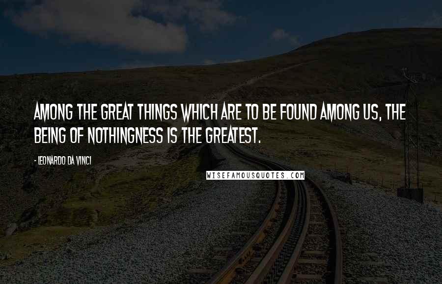 Leonardo Da Vinci Quotes: Among the great things which are to be found among us, the being of nothingness is the greatest.