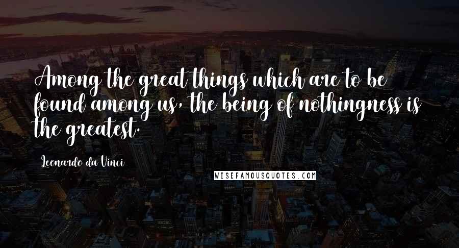 Leonardo Da Vinci Quotes: Among the great things which are to be found among us, the being of nothingness is the greatest.